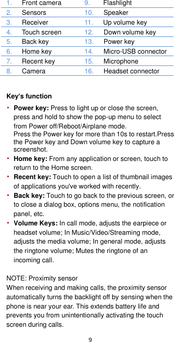  9  1.    Front camera 9.     Flashlight 2.    Sensors 10.    Speaker  3.     Receiver 11.    Up volume key 4.     Touch screen 12.    Down volume key 5.    Back key 13.   Power key 6.   Home key   14.    Micro-USB connector 7.    Recent key 15.     Microphone 8.   Camera 16.    Headset connector   Key’s function • Power key: Press to light up or close the screen, press and hold to show the pop-up menu to select from Power off/Reboot/Airplane mode.   Press the Power key for more than 10s to restart.Press the Power key and Down volume key to capture a screenshot. • Home key: From any application or screen, touch to return to the Home screen. • Recent key: Touch to open a list of thumbnail images of applications you&apos;ve worked with recently. • Back key: Touch to go back to the previous screen, or to close a dialog box, options menu, the notification panel, etc. • Volume Keys: In call mode, adjusts the earpiece or headset volume; In Music/Video/Streaming mode, adjusts the media volume; In general mode, adjusts the ringtone volume; Mutes the ringtone of an incoming call.    NOTE: Proximity sensor When receiving and making calls, the proximity sensor automatically turns the backlight off by sensing when the phone is near your ear. This extends battery life and prevents you from unintentionally activating the touch screen during calls. 