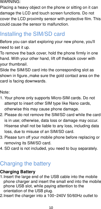  10   WARNING: Placing a heavy object on the phone or sitting on it can damage the LCD and touch screen functions. Do not cover the LCD proximity sensor with protective film. This could cause the sensor to malfunction. Installing the SIM/SD card   Before you can start exploring your new phone, you&apos;ll need to set it up. To remove the back cover, hold the phone firmly in one hand. With your other hand, lift off theback cover with your thumbnail. Slide the SIM/SD card into the corresponding slot as shown in figure.,make sure the gold contact area on the card is facing downwards.  Note: 1. Your phone only supports Micro-SIM cards. Do not attempt to insert other SIM type like Nano cards, otherwise this may cause phone damage. 2. Please do not remove the SIM/SD card while the card is in use; otherwise, data loss or damage may occur. Hisense shall not be liable to any loss, including data loss, due to misuse of an SIM/SD card. 3. Please turn off your mobile phone before replacing or removing its SIM/SD card. 4. SD card is not included, you need to buy separately.  Charging the battery Charging Battery 1. Insert the large end of the USB cable into the mobile phone charger and insert the small end into the mobile phone USB slot, while paying attention to the orientation of the USB plug. 2. Insert the charger into a 100~240V 50/60Hz outlet to 