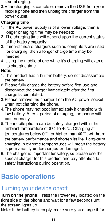  11  start charging. 3. After charging is complete, remove the USB from your mobile phone and then unplug the charger from the power outlet. Charging time 1. If the AC power supply is of a lower voltage, then a longer charging time may be needed; 2. The charging time will depend upon the current status of the battery capacity; 3. If non-standard chargers such as computers are used for charging, then a longer charge time may be needed;   4. Using the mobile phone while it&apos;s charging will extend its charging time. Note: 1. This product has a built-in battery, do not disassemble the battery 2. Please fully charge the battery before first use and disconnect the charger immediately after the first charge is completed.   3. Please remove the charger from the AC power socket when not charging the phone.   4. The phone may not boot immediately if charging with low battery. After a period of charging, the phone will boot normally. 5. The mobile phone can be safely charged within the ambient temperature of 0℃ to 40℃. Charging at temperatures below 0℃  or higher than 40℃, will harm the battery performance and shorten its life. Long-term charging in extreme temperatures will mean the battery is permanently undercharged or damaged. 6. The charger is important for safety, so please use the special charger for this product and pay attention to safety instructions during operation.  Basic operations Turning your device on/off Turn on the phone: Press the Power key located on the right side of the phone and wait for a few seconds until the screen lights up.   Note: If the battery is empty, make sure you charge it for 