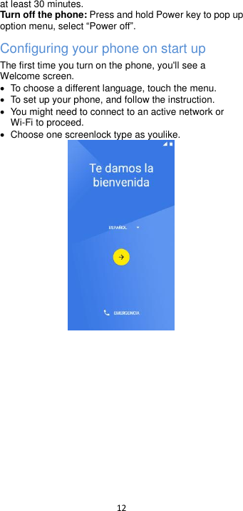  12  at least 30 minutes. Turn off the phone: Press and hold Power key to pop up option menu, select Power off. Configuring your phone on start up The first time you turn on the phone, you&apos;ll see a Welcome screen.   To choose a different language, touch the menu.   To set up your phone, and follow the instruction.   You might need to connect to an active network or Wi-Fi to proceed.   Choose one screenlock type as youlike.   