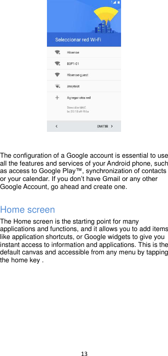  13     The configuration of a Google account is essential to use all the features and services of your Android phone, such Google Account, go ahead and create one.  Home screen The Home screen is the starting point for many applications and functions, and it allows you to add items like application shortcuts, or Google widgets to give you instant access to information and applications. This is the default canvas and accessible from any menu by tapping the home key .    