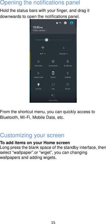  15  Opening the notifications panel Hold the status bars with your finger, and drag it downwards to open the notifications panel.   From the shortcut menu, you can quickly access to Bluetooth, Wi-Fi, Mobile Data, etc.  Customizing your screen To add items on your Home screen   Long press the blank space of the standby interface, then select wallpaper.or wiget, you can changing wallpapers and adding wigets. 