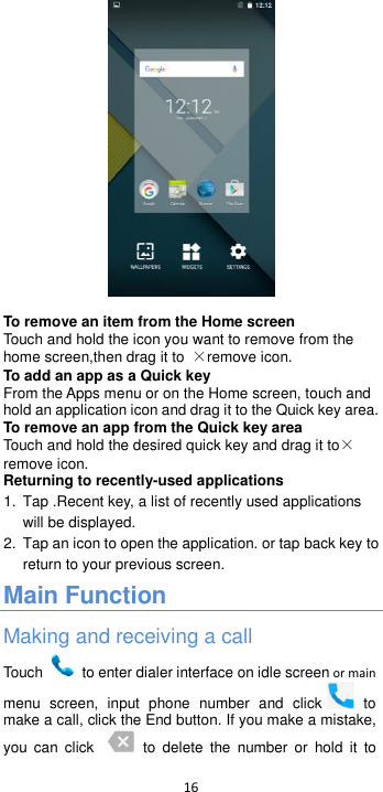  16    To remove an item from the Home screen Touch and hold the icon you want to remove from the home screen,then drag it to  ×remove icon. To add an app as a Quick key From the Apps menu or on the Home screen, touch and hold an application icon and drag it to the Quick key area.   To remove an app from the Quick key area Touch and hold the desired quick key and drag it to×remove icon. Returning to recently-used applications 1. Tap .Recent key, a list of recently used applications will be displayed. 2.  Tap an icon to open the application. or tap back key to return to your previous screen. Main Function Making and receiving a call Touch    to enter dialer interface on idle screen or main menu  screen,  input  phone  number  and  click   to make a call, click the End button. If you make a mistake, you  can click    to  delete  the  number  or  hold  it  to 