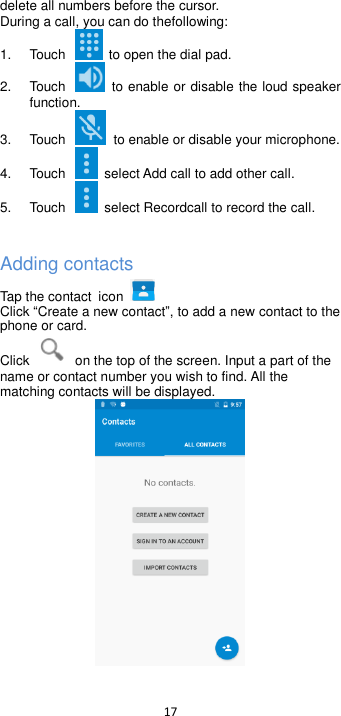  17  delete all numbers before the cursor. During a call, you can do thefollowing: 1.  Touch    to open the dial pad. 2.  Touch    to enable or disable the loud speaker function. 3.  Touch    to enable or disable your microphone. 4.  Touch    select Add call to add other call. 5.  Touch    select Recordcall to record the call.  Adding contacts Tap the contact icon       Click Create a new contact, to add a new contact to the phone or card.   Click    on the top of the screen. Input a part of the name or contact number you wish to find. All the matching contacts will be displayed.  