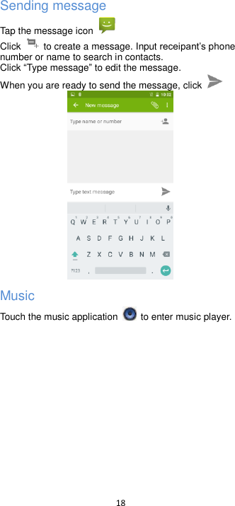  18  Sending message Tap the message icon  Click    to create a message. Input  phone number or name to search in contacts.   Click Type message to edit the message. When you are ready to send the message, click    Music Touch the music application   to enter music player.    