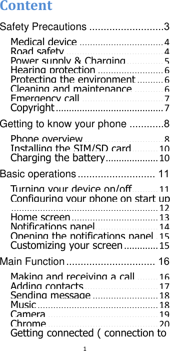  1  Content Safety Precautions ..........................3 Medical device ................................ 4 Road safety ..................................... 4 Power supply &amp; Charging .............. 5 Hearing protection ......................... 6 Protecting the environment .......... 6 Cleaning and maintenance ........... 6 Emergency call ............................... 7 Copyright ......................................... 7 Getting to know your phone ............8 Phone overview .............................. 8 Installing the SIM/SD card .......... 10 Charging the battery .................... 10 Basic operations ........................... 11 Turning your device on/off .......... 11 Configuring your phone on start up ........................................................ 12 Home screen ................................. 13 Notifications panel........................ 14 Opening the notifications panel . 15 Customizing your screen ............. 15 Main Function ............................... 16 Making and receiving a call ........ 16 Adding contacts ............................ 17 Sending message ......................... 18 Music .............................................. 18 Camera .......................................... 19 Chrome .......................................... 20 Getting connected ( connection to 