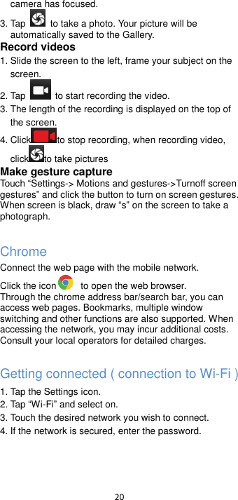  20  camera has focused. 3. Tap    to take a photo. Your picture will be automatically saved to the Gallery. Record videos   1. Slide the screen to the left, frame your subject on the screen. 2. Tap    to start recording the video. 3. The length of the recording is displayed on the top of the screen. 4. Click to stop recording, when recording video, click to take pictures   Make gesture capture Touch Settings-&gt; Motions and gestures-&gt;Turnoff screen gestures and click the button to turn on screen gestures. When screen is black, draw s on the screen to take a   photograph.  Chrome Connect the web page with the mobile network. Click the icon   to open the web browser. Through the chrome address bar/search bar, you can access web pages. Bookmarks, multiple window switching and other functions are also supported. When accessing the network, you may incur additional costs. Consult your local operators for detailed charges.  Getting connected ( connection to Wi-Fi )   1. Tap the Settings icon. 2. Tap Wi-Fiand select on. 3. Touch the desired network you wish to connect. 4. If the network is secured, enter the password.   