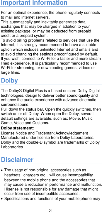  21  Important information For an optimal experience, the phone regularly connects to mail and internet servers. This automatically and inevitably generates data exchanges that may be charged in addition to your existing package, or may be deducted from prepaid credit or a prepaid system. To avoid billing problems related to services that use the Internet, it is strongly recommended to have a suitable option which includes unlimited Internet and emails and to avoid changing the settings preconfigured by default. If you wish, connect to Wi-Fi for a faster and more stream lined experience. It is particularly recommended to use Wi-Fi for streaming, or downloading games, videos or large films. Dolby   The Dolby® Digital Plus is a based on core Dolby Digital technologies, design to deliver better sound quality and enhance the audio experience with advance cinematic surround sound.   Pull down the status bar. Open the quickly switches, then switch on or off Dolby. When open the Dolby, several default settings are available, such as: Movie, Music, Game, Voice and Customs. Dolby statement: License Notice and Trademark Acknowledgement Manufactured under license from Dolby Laboratories. Dolby and the double-D symbol are trademarks of Dolby Laboratories.  Disclaimer  The usage of non-original accessories such as headsets, chargers etc., will cause incompatibility between the mobile phone and the accessories that may cause a reduction in performance and malfunction. Hisense is not responsible for any damage that might occur from use of incompatible accesories.  Specifications and functions of your mobile phone may 