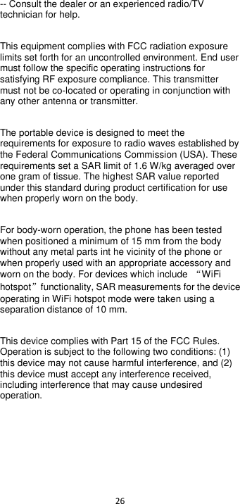  26  -- Consult the dealer or an experienced radio/TV technician for help. This equipment complies with FCC radiation exposure limits set forth for an uncontrolled environment. End user must follow the specific operating instructions for satisfying RF exposure compliance. This transmitter must not be co-located or operating in conjunction with any other antenna or transmitter. The portable device is designed to meet the requirements for exposure to radio waves established by the Federal Communications Commission (USA). These requirements set a SAR limit of 1.6 W/kg averaged over one gram of tissue. The highest SAR value reported under this standard during product certification for use when properly worn on the body. For body-worn operation, the phone has been tested when positioned a minimum of 15 mm from the body without any metal parts int he vicinity of the phone or when properly used with an appropriate accessory and worn on the body. For devices which include  “WiFi hotspot”  functionality, SAR measurements for the device operating in WiFi hotspot mode were taken using a separation distance of 10 mm. This device complies with Part 15 of the FCC Rules. Operation is subject to the following two conditions: (1) this device may not cause harmful interference, and (2) this device must accept any interference received, including interference that may cause undesired operation.                               