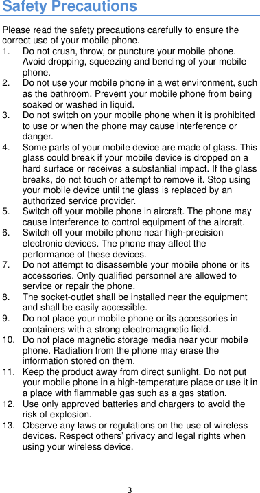  3  Safety Precautions Please read the safety precautions carefully to ensure the correct use of your mobile phone.   1. Do not crush, throw, or puncture your mobile phone. Avoid dropping, squeezing and bending of your mobile phone.   2.  Do not use your mobile phone in a wet environment, such as the bathroom. Prevent your mobile phone from being soaked or washed in liquid.   3. Do not switch on your mobile phone when it is prohibited to use or when the phone may cause interference or danger.   4.  Some parts of your mobile device are made of glass. This glass could break if your mobile device is dropped on a hard surface or receives a substantial impact. If the glass breaks, do not touch or attempt to remove it. Stop using your mobile device until the glass is replaced by an authorized service provider. 5.  Switch off your mobile phone in aircraft. The phone may cause interference to control equipment of the aircraft.   6.  Switch off your mobile phone near high-precision electronic devices. The phone may affect the performance of these devices.   7. Do not attempt to disassemble your mobile phone or its accessories. Only qualified personnel are allowed to service or repair the phone.   8.  The socket-outlet shall be installed near the equipment and shall be easily accessible. 9. Do not place your mobile phone or its accessories in containers with a strong electromagnetic field.   10. Do not place magnetic storage media near your mobile phone. Radiation from the phone may erase the information stored on them.   11.  Keep the product away from direct sunlight. Do not put your mobile phone in a high-temperature place or use it in a place with flammable gas such as a gas station.   12.  Use only approved batteries and chargers to avoid the risk of explosion.   13. Observe any laws or regulations on the use of wireless using your wireless device.    