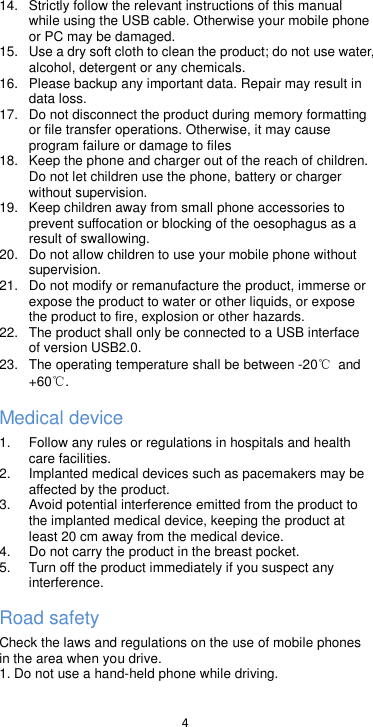  4  14.  Strictly follow the relevant instructions of this manual while using the USB cable. Otherwise your mobile phone or PC may be damaged.   15.  Use a dry soft cloth to clean the product; do not use water, alcohol, detergent or any chemicals. 16.  Please backup any important data. Repair may result in data loss. 17. Do not disconnect the product during memory formatting or file transfer operations. Otherwise, it may cause program failure or damage to files 18.  Keep the phone and charger out of the reach of children. Do not let children use the phone, battery or charger without supervision. 19.  Keep children away from small phone accessories to prevent suffocation or blocking of the oesophagus as a result of swallowing. 20. Do not allow children to use your mobile phone without supervision.   21. Do not modify or remanufacture the product, immerse or expose the product to water or other liquids, or expose the product to fire, explosion or other hazards. 22.  The product shall only be connected to a USB interface of version USB2.0. 23.  The operating temperature shall be between -20℃  and +60℃. Medical device 1.  Follow any rules or regulations in hospitals and health care facilities.   2.  Implanted medical devices such as pacemakers may be affected by the product.   3.  Avoid potential interference emitted from the product to the implanted medical device, keeping the product at least 20 cm away from the medical device. 4. Do not carry the product in the breast pocket. 5.  Turn off the product immediately if you suspect any interference. Road safety Check the laws and regulations on the use of mobile phones in the area when you drive. 1. Do not use a hand-held phone while driving. 