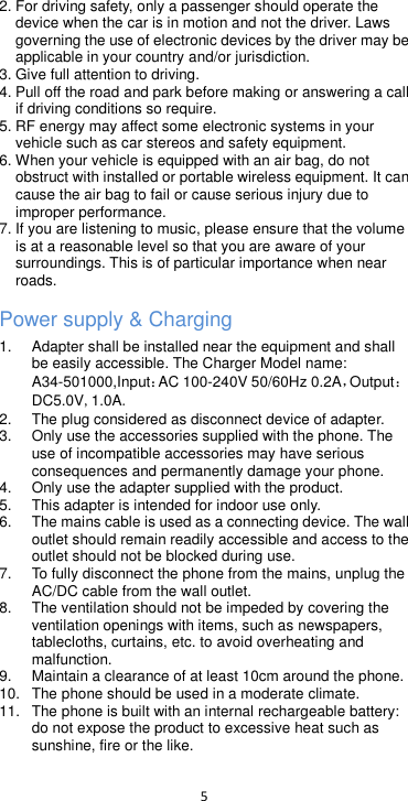  5  2. For driving safety, only a passenger should operate the device when the car is in motion and not the driver. Laws governing the use of electronic devices by the driver may be applicable in your country and/or jurisdiction. 3. Give full attention to driving. 4. Pull off the road and park before making or answering a call if driving conditions so require. 5. RF energy may affect some electronic systems in your vehicle such as car stereos and safety equipment. 6. When your vehicle is equipped with an air bag, do not obstruct with installed or portable wireless equipment. It can cause the air bag to fail or cause serious injury due to improper performance. 7. If you are listening to music, please ensure that the volume is at a reasonable level so that you are aware of your surroundings. This is of particular importance when near roads. Power supply &amp; Charging 1. Adapter shall be installed near the equipment and shall be easily accessible. The Charger Model name: A34-501000,Input：AC 100-240V 50/60Hz 0.2A，Output：DC5.0V,1.0A. 2.  The plug considered as disconnect device of adapter. 3.  Only use the accessories supplied with the phone. The use of incompatible accessories may have serious consequences and permanently damage your phone. 4.  Only use the adapter supplied with the product. 5.  This adapter is intended for indoor use only. 6.  The mains cable is used as a connecting device. The wall outlet should remain readily accessible and access to the outlet should not be blocked during use.   7.  To fully disconnect the phone from the mains, unplug the AC/DC cable from the wall outlet.   8.  The ventilation should not be impeded by covering the ventilation openings with items, such as newspapers, tablecloths, curtains, etc. to avoid overheating and malfunction. 9.  Maintain a clearance of at least 10cm around the phone. 10.  The phone should be used in a moderate climate. 11.  The phone is built with an internal rechargeable battery: do not expose the product to excessive heat such as sunshine, fire or the like. 