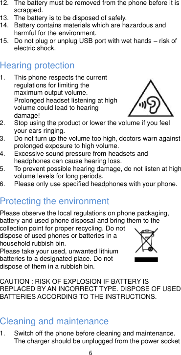  6  12.  The battery must be removed from the phone before it is scrapped. 13.  The battery is to be disposed of safely. 14. Battery contains materials which are hazardous and harmful for the environment.   15. Do not plug or unplug USB port with wet hands  risk of electric shock. Hearing protection 1.  This phone respects the current regulations for limiting the maximum output volume. Prolonged headset listening at high volume could lead to hearing damage! 2.  Stop using the product or lower the volume if you feel your ears ringing. 3.  Do not turn up the volume too high, doctors warn against prolonged exposure to high volume. 4.  Excessive sound pressure from headsets and headphones can cause hearing loss. 5.  To prevent possible hearing damage, do not listen at high volume levels for long periods.   6.  Please only use specified headphones with your phone. Protecting the environment Please observe the local regulations on phone packaging, battery and used phone disposal and bring them to the collection point for proper recycling. Do not dispose of used phones or batteries in a household rubbish bin.  Please take your used, unwanted lithium batteries to a designated place. Do not dispose of them in a rubbish bin.  CAUTION : RISK OF EXPLOSION IF BATTERY IS REPLACED BY AN INCORRECT TYPE. DISPOSE OF USED BATTERIES ACCORDING TO THE INSTRUCTIONS.  Cleaning and maintenance 1.  Switch off the phone before cleaning and maintenance. The charger should be unplugged from the power socket 