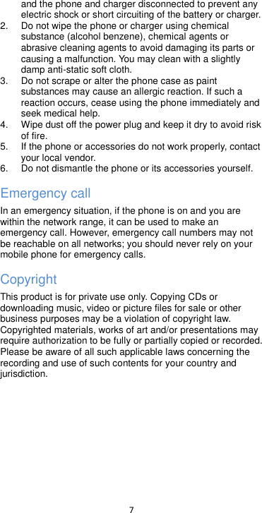  7  and the phone and charger disconnected to prevent any electric shock or short circuiting of the battery or charger. 2. Do not wipe the phone or charger using chemical substance (alcohol benzene), chemical agents or abrasive cleaning agents to avoid damaging its parts or causing a malfunction. You may clean with a slightly damp anti-static soft cloth. 3. Do not scrape or alter the phone case as paint substances may cause an allergic reaction. If such a reaction occurs, cease using the phone immediately and seek medical help.     4.  Wipe dust off the power plug and keep it dry to avoid risk of fire. 5.  If the phone or accessories do not work properly, contact your local vendor. 6. Do not dismantle the phone or its accessories yourself. Emergency call In an emergency situation, if the phone is on and you are within the network range, it can be used to make an emergency call. However, emergency call numbers may not be reachable on all networks; you should never rely on your mobile phone for emergency calls. Copyright This product is for private use only. Copying CDs or downloading music, video or picture files for sale or other business purposes may be a violation of copyright law. Copyrighted materials, works of art and/or presentations may require authorization to be fully or partially copied or recorded. Please be aware of all such applicable laws concerning the recording and use of such contents for your country and jurisdiction.      