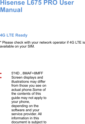 Hisense L675 PRO UserManual4G LTE Ready* Please check with your network operator if 4G LTE isavailable on your SIM.5“HD , 8MAF+8MFFScreen displays andillustrations may differfrom those you see onactual phone.Some ofthe contents of thisguide may not apply toyour phone,depending on thesoftware and yourservice provider. Allinformation in thisdocument is subject to