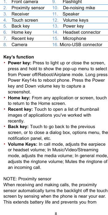 81. Front camera9. Flashlight2. Proximity sensor10. De-noising mike3. Receiver11. Speaker4. Touch screen12. Volume keys5. Back key13. Power key6. Home key14. Headset connector7. Recent key15. Microphone8. Camera16. Micro-USB connectorKey’s function•Power key: Press to light up or close the screen,press and hold to show the pop-up menu to selectfrom Power off/Reboot/Airplane mode. Long pressPower Key14s to reboot phone. Press the Powerkey and Down volume key to capture ascreenshot.•Home key: From any application or screen, touchto return to the Home screen.•Recent key: Touch to open a list of thumbnailimages of applications you&apos;ve worked withrecently.•Back key: Touch to go back to the previousscreen, or to close a dialog box, options menu, thenotification panel, etc.•Volume Keys: In call mode, adjusts the earpieceor headset volume; In Music/Video/Streamingmode, adjusts the media volume; In general mode,adjusts the ringtone volume; Mutes the ringtone ofan incoming call.NOTE: Proximity sensorWhen receiving and making calls, the proximitysensor automatically turns the backlight off the touchscreen by sensing when the phone is near your ear.This extends battery life and prevents you from