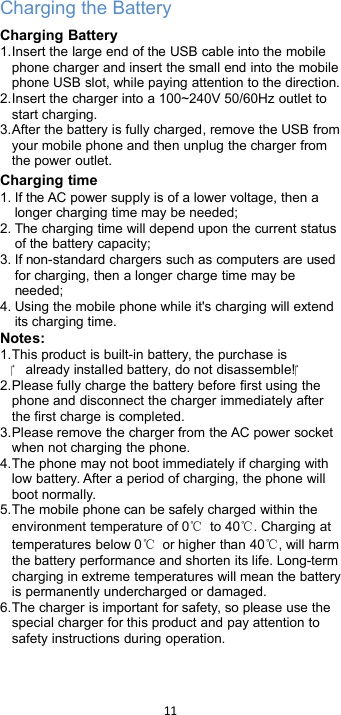 11Charging the BatteryCharging Battery1.Insert the large end of the USB cable into the mobilephone charger and insert the small end into the mobilephone USB slot, while paying attention to the direction.2.Insert the charger into a 100~240V 50/60Hz outlet tostart charging.3.After the battery is fully charged, remove the USB fromyour mobile phone and then unplug the charger fromthe power outlet.Charging time1. If the AC power supply is of a lower voltage, then alonger charging time may be needed;2. The charging time will depend upon the current statusof the battery capacity;3. If non-standard chargers such as computers are usedfor charging, then a longer charge time may beneeded;4. Using the mobile phone while it&apos;s charging will extendits charging time.Notes:1.This product is built-in battery, the purchase is already installed battery, do not disassemble!2.Please fully charge the battery before first using thephone and disconnect the charger immediately afterthe first charge is completed.3.Please remove the charger from the AC power socketwhen not charging the phone.4.The phone may not boot immediately if charging withlow battery. After a period of charging, the phone willboot normally.5.The mobile phone can be safely charged within theenvironment temperature of 0℃to 40℃. Charging attemperatures below 0℃or higher than 40℃, will harmthe battery performance and shorten its life. Long-termcharging in extreme temperatures will mean the batteryis permanently undercharged or damaged.6.The charger is important for safety, so please use thespecial charger for this product and pay attention tosafety instructions during operation.