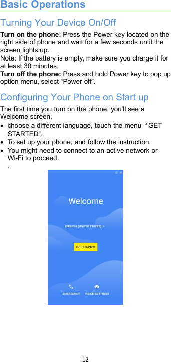 12Basic OperationsTurning Your Device On/OffTurn on the phone: Press the Power key located on theright side of phone and wait for a few seconds until thescreen lights up.Note: If the battery is empty, make sure you charge it forat least 30 minutes.Turn off the phone: Press and hold Power key to pop upoption menu, select “Power off”.Configuring Your Phone on Start upThe first time you turn on the phone, you&apos;ll see aWelcome screen.choose a different language, touch the menu“GETSTARTED”.To set up your phone, and follow the instruction.You might need to connect to an active network orWi-Fi to proceed..