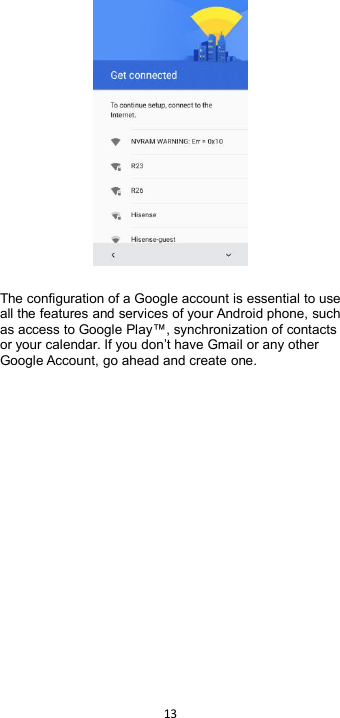 13The configuration of a Google account is essential to useall the features and services of your Android phone, suchas access to Google Play™, synchronization of contactsor your calendar. If you don’t have Gmail or any otherGoogle Account, go ahead and create one.