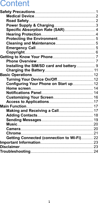 1ContentSafety Precautions.............................................................1Medical Device..............................................................2Road Safety................................................................... 2Power Supply &amp; Charging..........................................3Specific Absorption Rate (SAR)............................... 4Hearing Protection.......................................................4Protecting the Environment...................................... 5Cleaning and Maintenance........................................ 5Emergency Call............................................................ 5Copyright....................................................................... 6Getting to Know Your Phone........................................... 7Phone Overview........................................................... 7Installing the SIM/SD card and battery................... 9Charging the Battery................................................. 11Basic Operations..............................................................12Turning Your Device On/Off.....................................12Configuring Your Phone on Start up.....................12Home screen............................................................... 14Notifications Panel.................................................... 14Customizing Your Screen........................................ 16Access to Applications.............................................17Main Function................................................................... 17Making and Receiving a Call...................................17Adding Contacts........................................................ 18Sending Messages.................................................... 19Music.............................................................................20Camera......................................................................... 20Chrome.........................................................................21Getting Connected (connection to Wi-Fi)............ 22Important Information..................................................... 23Disclaimer.......................................................................... 23Troubleshooting............................................................... 24