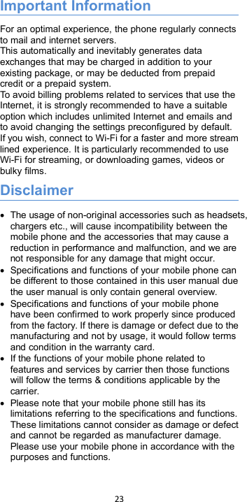 23Important InformationFor an optimal experience, the phone regularly connectsto mail and internet servers.This automatically and inevitably generates dataexchanges that may be charged in addition to yourexisting package, or may be deducted from prepaidcredit or a prepaid system.To avoid billing problems related to services that use theInternet, it is strongly recommended to have a suitableoption which includes unlimited Internet and emails andto avoid changing the settings preconfigured by default.If you wish, connect to Wi-Fi for a faster and more streamlined experience. It is particularly recommended to useWi-Fi for streaming, or downloading games, videos orbulky films.DisclaimerThe usage of non-original accessories such as headsets,chargers etc., will cause incompatibility between themobile phone and the accessories that may cause areduction in performance and malfunction, and we arenot responsible for any damage that might occur.Specifications and functions of your mobile phone canbe different to those contained in this user manual duethe user manual is only contain general overview.Specifications and functions of your mobile phonehave been confirmed to work properly since producedfrom the factory. If there is damage or defect due to themanufacturing and not by usage, it would follow termsand condition in the warranty card.If the functions of your mobile phone related tofeatures and services by carrier then those functionswill follow the terms &amp; conditions applicable by thecarrier.Please note that your mobile phone still has itslimitations referring to the specifications and functions.These limitations cannot consider as damage or defectand cannot be regarded as manufacturer damage.Please use your mobile phone in accordance with thepurposes and functions.