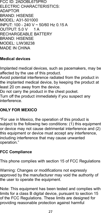 27FCC ID: 2ADOBL675PROELECTRIC CHARACTERISTICS:ADAPTORBRAND: HISENSEMODEL: A31-501000INPUT: 100 - 240 V ~ 50/60 Hz 0.15 AOUTPUT: 5.0 V 1 ARECHARGEABLE BATTERYBRAND: HISENSEMODEL: LIW38238MADE IN CHINAMedical devicesImplanted medical devices, such as pacemakers, may beaffected by the use of this product.Avoid potential interference radiated from the product inthe implanted medical device, by keeping the product atleast 20 cm away from the device.Do not carry the product in the chest pocket.Turn off the product immediately if you suspect anyinterference.ONLY FOR MEXICO“For use in Mexico, the operation of this product issubject to the following two conditions: (1) this equipmentor device may not cause detrimental interference and (2)this equipment or device must accept any interference,including interference that may cause unwantedoperation.”FCC ComplianceThis phone complies with section 15 of FCC RegulationsWarning: Changes or modifications not expresslyapproved by the manufacturer may void the authority ofthe user to operate the equipment.Note: This equipment has been tested and complies withlimits for a class B digital device, pursuant to section 15of the FCC Regulations. These limits are designed forproviding reasonable protection against harmful