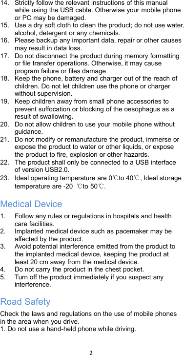 214. Strictly follow the relevant instructions of this manualwhile using the USB cable. Otherwise your mobile phoneor PC may be damaged.15. Use a dry soft cloth to clean the product; do not use water,alcohol, detergent or any chemicals.16. Please backup any important data, repair or other causesmay result in data loss.17. Do not disconnect the product during memory formattingor file transfer operations. Otherwise, it may causeprogram failure or files damage18. Keep the phone, battery and charger out of the reach ofchildren. Do not let children use the phone or chargerwithout supervision.19. Keep children away from small phone accessories toprevent suffocation or blocking of the oesophagus as aresult of swallowing.20. Do not allow children to use your mobile phone withoutguidance.21. Do not modify or remanufacture the product, immerse orexpose the product to water or other liquids, or exposethe product to fire, explosion or other hazards.22. The product shall only be connected to a USB interfaceof version USB2.0.23. Ideal operating temperature are 0℃to 40℃, Ideal storagetemperature are -20 ℃to 50℃.Medical Device1. Follow any rules or regulations in hospitals and healthcare facilities.2. Implanted medical device such as pacemaker may beaffected by the product.3. Avoid potential interference emitted from the product tothe implanted medical device, keeping the product atleast 20 cm away from the medical device.4. Do not carry the product in the chest pocket.5. Turn off the product immediately if you suspect anyinterference.Road SafetyCheck the laws and regulations on the use of mobile phonesin the area when you drive.1. Do not use a hand-held phone while driving.