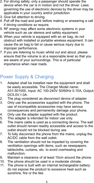 32. For driving safety, only a passenger should operate thedevice when the car is in motion and not the driver. Lawsgoverning the use of electronic devices by the driver may beapplicable in your country and/or jurisdiction.3. Give full attention to driving.4. Pull off the road and park before making or answering a callif driving conditions so require.5. RF energy may affect some electronic systems in yourvehicle such as car stereos and safety equipment.6. When your vehicle is equipped with an air bag, do notobstruct with installed or portable wireless equipment. It cancause the air bag to fail or cause serious injury due toimproper performance.7. If you are listening to music whilst out and about, pleaseensure that the volume is at a reasonable level so that youare aware of your surroundings. This is of particularimportance when near roads.Power Supply &amp; Charging1. Adapter shall be installed near the equipment and shallbe easily accessible. The Charger Model name:A31-501000, Input: AC 100-240V 50/60Hz 0.15A, Output:DC5.0V,1.0A.2. The plug considered as disconnect device of adapter.3. Only use the accessories supplied with the phone. Theuse of incompatible accessories may have seriousconsequences and permanently damage your phone.4. Only use the adapter supplied with the product.5. This adapter is intended for indoor use only.6. The mains cable is used as a connecting device. The walloutlet should remain readily accessible and access to theoutlet should not be blocked during use.7. To fully disconnect the phone from the mains, unplug theAC/DC cable from the wall outlet.8. The ventilation should not be impeded by covering theventilation openings with items, such as newspapers,tablecloths, curtains, etc. to avoid overheating andmalfunction.9. Maintain a clearance of at least 10cm around the phone.10. The phone should be used in a moderate climate.11. The phone is built with an internal rechargeable battery:do not expose the product to excessive heat such assunshine, fire or the like.
