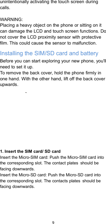 9unintentionally activating the touch screen duringcalls.WARNING:Placing a heavy object on the phone or sitting on itcan damage the LCD and touch screen functions. Donot cover the LCD proximity sensor with protectivefilm. This could cause the sensor to malfunction.Installing the SIM/SD card and batteryBefore you can start exploring your new phone, you&apos;llneed to set it up.To remove the back cover, hold the phone firmly inone hand. With the other hand, lift off the back coverupwards.1. Insert the SIM card/ SD cardInsert the Micro-SIM card: Push the Micro-SIM card intothe corresponding slot. The contact plates should befacing downwards.Insert the Micro-SD card: Push the Micro-SD card intothe corresponding slot. The contacts plates should befacing downwards.