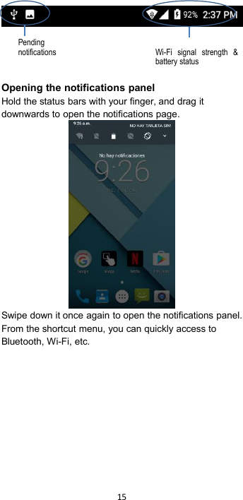 15Opening the notifications panelHold the status bars with your finger, and drag itdownwards to open the notifications page.Swipe down it once again to open the notifications panel.From the shortcut menu, you can quickly access toBluetooth, Wi-Fi, etc.PendingnotificationsWi-Fi signal strength &amp;battery status