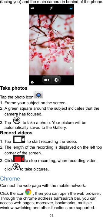 21(facing you) and the main camera in behind of the phone.Take photosTap the photo icon1. Frame your subject on the screen.2. A green square around the subject indicates that thecamera has focused.3. Tap to take a photo. Your picture will beautomatically saved to the Gallery.Record videos1. Tap to start recording the video.2. The length of the recording is displayed on the left topcorner of the screen.3. Click to stop recording, when recording video,click to take pictures.ChromeConnect the web page with the mobile network.Click the icon , then you can open the web browser.Through the chrome address bar/search bar, you canaccess web pages; moreover, bookmarks, multiplewindow switching and other functions are supported.