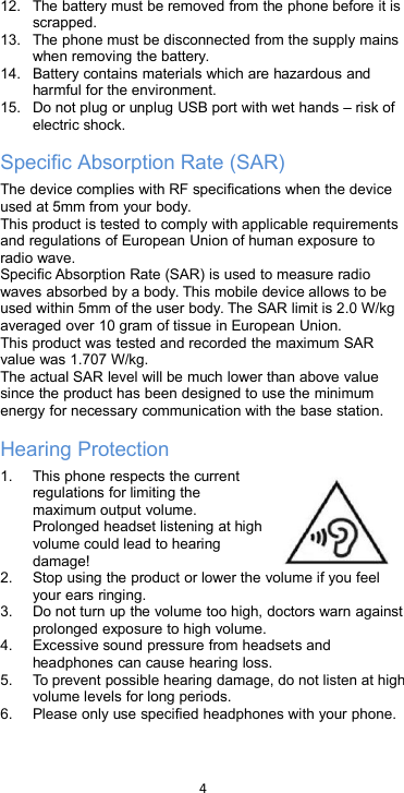 412. The battery must be removed from the phone before it isscrapped.13. The phone must be disconnected from the supply mainswhen removing the battery.14. Battery contains materials which are hazardous andharmful for the environment.15. Do not plug or unplug USB port with wet hands – risk ofelectric shock.Specific Absorption Rate (SAR)The device complies with RF specifications when the deviceused at 5mm from your body.This product is tested to comply with applicable requirementsand regulations of European Union of human exposure toradio wave.Specific Absorption Rate (SAR) is used to measure radiowaves absorbed by a body. This mobile device allows to beused within 5mm of the user body. The SAR limit is 2.0 W/kgaveraged over 10 gram of tissue in European Union.This product was tested and recorded the maximum SARvalue was 1.707 W/kg.The actual SAR level will be much lower than above valuesince the product has been designed to use the minimumenergy for necessary communication with the base station.Hearing Protection1. This phone respects the currentregulations for limiting themaximum output volume.Prolonged headset listening at highvolume could lead to hearingdamage!2. Stop using the product or lower the volume if you feelyour ears ringing.3. Do not turn up the volume too high, doctors warn againstprolonged exposure to high volume.4. Excessive sound pressure from headsets andheadphones can cause hearing loss.5. To prevent possible hearing damage, do not listen at highvolume levels for long periods.6. Please only use specified headphones with your phone.