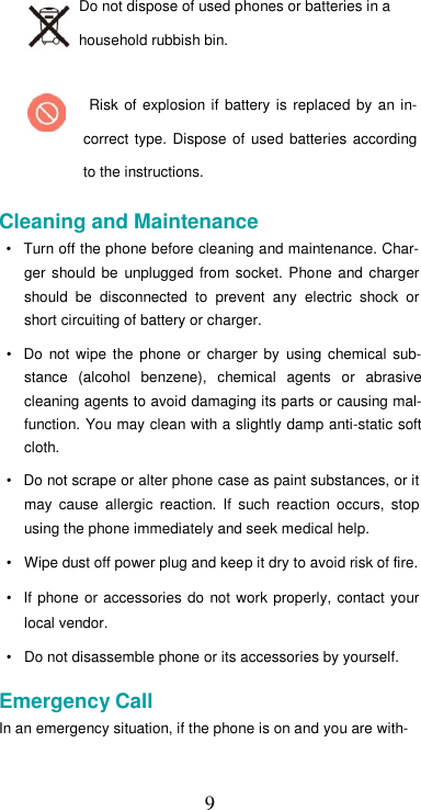  9Do not dispose of used phones or batteries in a household rubbish bin.  Risk  of  explosion if  battery  is  replaced  by  an in-correct  type.  Dispose  of  used  batteries according to the instructions.  Cleaning and Maintenance  •  Turn off the phone before cleaning and maintenance. Char-ger  should  be  unplugged  from  socket.  Phone and  charger should  be  disconnected  to  prevent  any  electric  shock  or short circuiting of battery or charger.  •  Do  not  wipe  the  phone  or  charger  by  using  chemical  sub-stance  (alcohol  benzene),  chemical  agents  or  abrasive cleaning agents to avoid damaging its parts or causing mal-function. You may clean with a slightly damp anti-static soft cloth.  •  Do not scrape or alter phone case as paint substances, or it may  cause  allergic  reaction.  If  such  reaction  occurs,  stop using the phone immediately and seek medical help.  •  Wipe dust off power plug and keep it dry to avoid risk of fire.  •  If  phone  or accessories  do  not work  properly,  contact your local vendor.  •  Do not disassemble phone or its accessories by yourself.  Emergency Call  In an emergency situation, if the phone is on and you are with-   