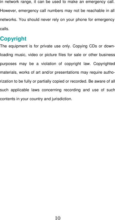  10in  network  range,  it  can  be  used  to  make  an  emergency  call. However, emergency call numbers may not be reachable in all networks. You should never rely on your phone for emergency calls.  Copyright  The  equipment  is  for  private  use  only.  Copying  CDs  or  down-loading  music,  video or  picture  files for  sale  or  other  business purposes  may  be  a  violation  of  copyright  law.  Copyrighted materials, works of art and/or presentations may require autho-rization to be fully or partially copied or recorded. Be aware of all such  applicable  laws  concerning  recording  and  use  of  such contents in your country and jurisdiction.                  
