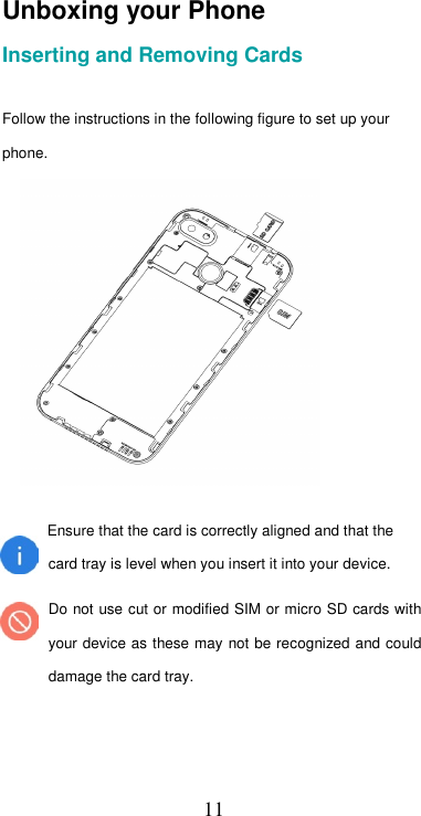  11Unboxing your Phone  Inserting and Removing Cards   Follow the instructions in the following figure to set up your phone.   Ensure that the card is correctly aligned and that the  card tray is level when you insert it into your device.   Do not use cut or modified SIM or micro SD cards with your device as these may not be recognized and could damage the card tray.