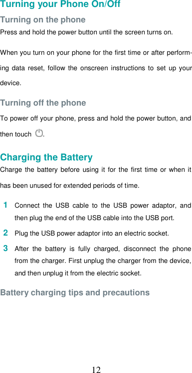  12Turning your Phone On/Off  Turning on the phone  Press and hold the power button until the screen turns on.  When you turn on your phone for the first time or after perform-ing  data  reset,  follow  the  onscreen  instructions  to  set  up  your device.  Turning off the phone  To power off your phone, press and hold the power button, and then touch  .  Charging the Battery  Charge  the  battery  before  using  it  for  the  first  time  or  when it has been unused for extended periods of time.  1  Connect  the  USB  cable  to  the  USB  power  adaptor,  and then plug the end of the USB cable into the USB port.  2  Plug the USB power adaptor into an electric socket.  3  After  the  battery  is  fully  charged,  disconnect  the  phone from the charger. First unplug the charger from the device, and then unplug it from the electric socket.  Battery charging tips and precautions   