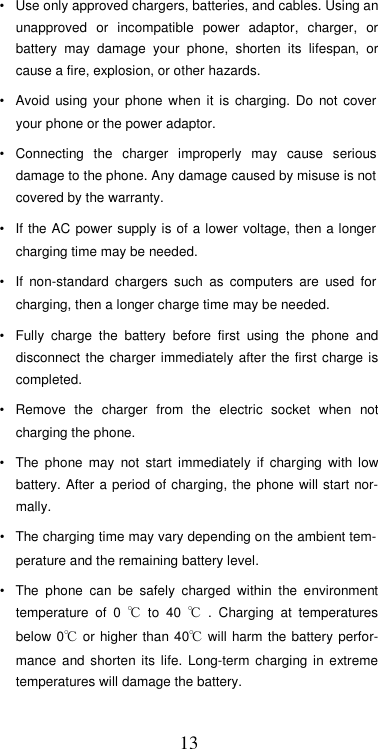  13•  Use only approved chargers, batteries, and cables. Using an unapproved  or  incompatible  power  adaptor,  charger,  or battery  may  damage  your  phone,  shorten  its  lifespan,  or cause a fire, explosion, or other hazards.  •  Avoid  using  your  phone  when  it  is  charging.  Do  not  cover your phone or the power adaptor.  •  Connecting  the  charger  improperly  may  cause  serious damage to the phone. Any damage caused by misuse is not covered by the warranty.  •  If the AC  power supply  is of a lower  voltage, then a  longer charging time may be needed.  •  If  non-standard  chargers  such  as  computers  are  used  for charging, then a longer charge time may be needed.  •  Fully  charge  the  battery  before  first  using  the  phone  and disconnect the  charger immediately  after the  first charge is completed.  •  Remove  the  charger  from  the  electric  socket  when  not charging the phone.  •  The  phone  may  not  start  immediately  if  charging  with  low battery. After a  period of charging, the phone will start nor-mally.  •  The charging time may vary depending on the ambient tem-perature and the remaining battery level.  •  The  phone  can  be  safely  charged  within  the  environment temperature  of  0  ℃  to  40  ℃  .  Charging  at  temperatures below  0℃  or higher than 40℃  will harm the  battery perfor-mance  and  shorten its  life.  Long-term  charging in  extreme temperatures will damage the battery.  