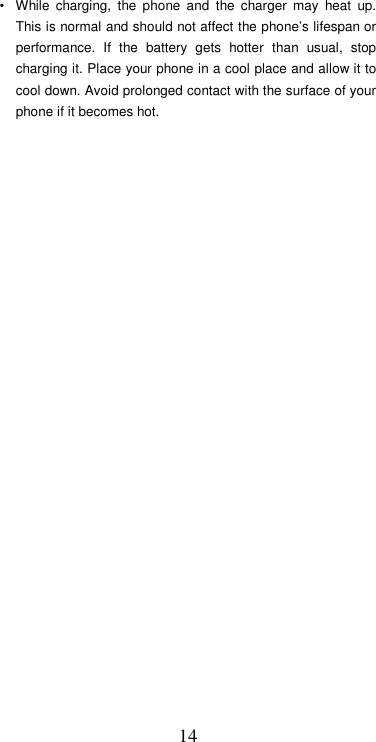  14•  While  charging,  the  phone  and  the  charger  may  heat  up. This is normal and should not affect the phone’s lifespan or performance.  If  the  battery  gets  hotter  than  usual,  stop charging it. Place your phone in a cool place and allow it to cool down. Avoid prolonged contact with the surface of your phone if it becomes hot.                            