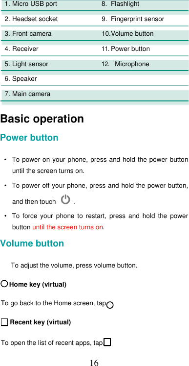  161.Micro USB port 8. Flashlight     2. Headset socket  9. Fingerprint sensor    3.Front camera 10.Volume button     4. Receiver 11. Power button     5.Light sensor  12. Microphone     6. Speaker       7.Main camera        Basic operation  Power button  •  To power  on your phone, press  and hold the power  button until the screen turns on.  •  To power off your phone, press and hold the power button, and then touch   .  •  To  force  your  phone  to  restart,  press  and  hold  the  power button until the screen turns on.  Volume button  To adjust the volume, press volume button.       Home key (virtual)  To go back to the Home screen, tap.  Recent key (virtual)   To open the list of recent apps, tap.  