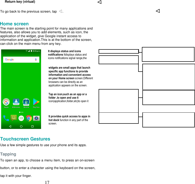  17     Return key (virtual)  To go back to the previous screen, tap  .  Home screen The main screen is the starting point for many applications and features, also allows you to add elements, such as icon, the application of the widget, give Google instant access to information and application.This is at the bottom of the screen, can click on the main menu from any key.    Touchscreen Gestures  Use a few simple gestures to use your phone and its apps.  Tapping  To open an app, to choose a menu item, to press an on-screen button, or to enter a character using the keyboard on the screen, tap it with your finger. It displays status and icons notifications Itdisplays status and icons notifications signal range,the widgets are small apps that launch specific app functions to provide information and convenient access on your Home screen screen.Different browsers can be directly as an application appears on the screen.  Tap an icon,such as an app or a folder ,to open and use it icon(application,folder,etc)to open it  It provides quick access to apps in hot dock function in any part of the screen. 