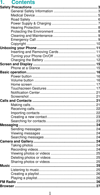  11.  Contents Safety Precautions ................................................................... 3 General Safety Information ............................................. 3 Medical Device ................................................................ 5 Road Safety ..................................................................... 6 Power Supply &amp; Charging ............................................... 7 Hearing Protection ........................................................... 8 Protecting the Environment ............................................. 8 Cleaning and Maintenance .............................................. 9 Emergency Call ............................................................... 9 Copyright ....................................................................... 10 Unboxing your Phone ............................................................ 11 Inserting and Removing Cards ...................................... 11 Turning your Phone On/Off ........................................... 12 Charging the Battery ..................................................... 12 Screen and Display ................................................................ 15 Phone at a Glance ......................................................... 15 Basic operation ....................................................................... 16 Power button ................................................................. 16 Volume button ............................................................... 16 Home screen ................................................................. 17 Touchscreen Gestures .................................................. 17 Notification Center ......................................................... 21 Screenshot .................................................................... 21 Calls and Contacts ................................................................. 21 Making calls ................................................................... 21 Receiving calls............................................................... 22 Importing contacts ......................................................... 22 Creating a new contact .................................................. 23 Searching for contacts ................................................... 23 Messaging ............................................................................... 24 Sending messages ........................................................ 24 Viewing messages ........................................................ 24 Searching messages ..................................................... 24 Camera and Gallery ................................................................ 24 Taking photos ................................................................ 24 Recording videos ........................................................... 24 Viewing photos or videos .............................................. 25 Deleting photos or videos .............................................. 25 Sharing photos or videos ............................................... 25 Music ....................................................................................... 25 Listening to music .......................................................... 25 Creating a playlist .......................................................... 26 Playing a playlist ............................................................ 26 FM Radio ................................................................................. 26 Browser ................................................................................... 27 