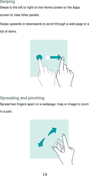  19Swiping  Swipe to the left or right on the Home screen or the Apps screen to view other panels.  Swipe upwards or downwards to scroll through a web page or a list of items.            Spreading and pinching  Spread two fingers apart on a webpage, map or image to zoom in a part. 