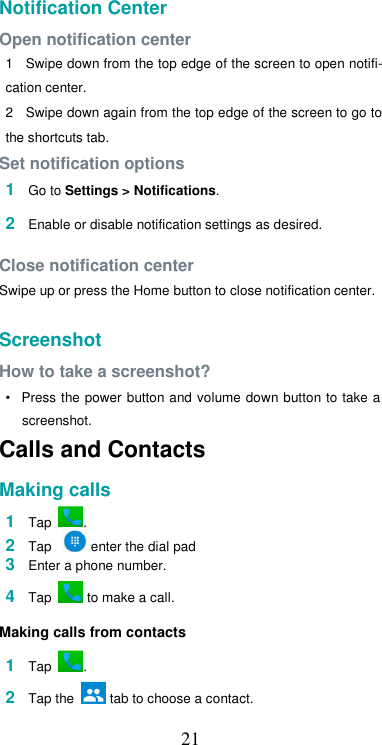  21Notification Center  Open notification center  1   Swipe down from the top edge of the screen to open notifi-cation center. 2   Swipe down again from the top edge of the screen to go to the shortcuts tab. Set notification options  1  Go to Settings &gt; Notifications.  2  Enable or disable notification settings as desired.  Close notification center  Swipe up or press the Home button to close notification center.  Screenshot  How to take a screenshot?  •  Press the power  button and volume down button to take  a screenshot. Calls and Contacts  Making calls  1  Tap  . 2  Tap    enter the dial pad 3  Enter a phone number.  4  Tap   to make a call.  Making calls from contacts  1  Tap  .  2  Tap the  tab to choose a contact.  