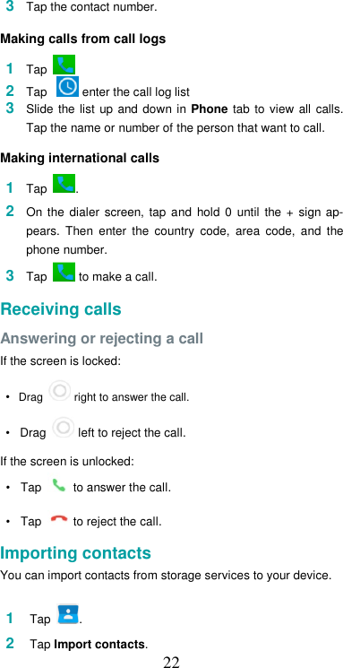  223  Tap the contact number.  Making calls from call logs  1  Tap         2  Tap    enter the call log list                                                3  Slide  the list  up  and  down  in  Phone  tab  to  view all  calls. Tap the name or number of the person that want to call.  Making international calls  1  Tap  .  2  On  the  dialer  screen,  tap  and  hold  0  until  the  +  sign  ap-pears.  Then  enter  the  country  code,  area  code,  and  the phone number.  3  Tap   to make a call.  Receiving calls  Answering or rejecting a call  If the screen is locked:  • Drag   right to answer the call.  •   Drag   left to reject the call.  If the screen is unlocked:  •  Tap   to answer the call.  •  Tap   to reject the call.  Importing contacts  You can import contacts from storage services to your device.  1  Tap  .    2  Tap Import contacts. 