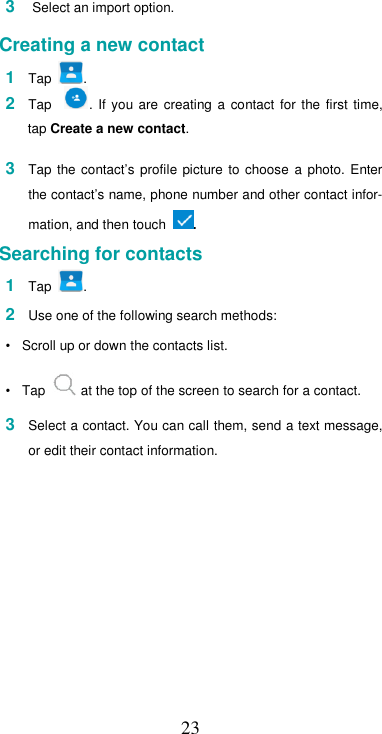  23 3  Select an import option.  Creating a new contact  1  Tap  . 2  Tap    .  If  you  are  creating  a  contact  for  the  first  time, tap Create a new contact.  3  Tap  the  contact’s  profile  picture to  choose  a  photo.  Enter the contact’s name, phone number and other contact infor-mation, and then touch  .  Searching for contacts  1  Tap  .  2  Use one of the following search methods:  •  Scroll up or down the contacts list.  •  Tap   at the top of the screen to search for a contact.  3  Select a contact. You can call them, send a text message, or edit their contact information.  