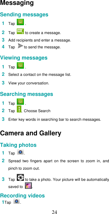  24Messaging  Sending messages  1  Tap   .  2  Tap   to create a message.  3  Add recipients and enter a message. 4  Tap  to send the message.  Viewing messages  1  Tap   .  2  Select a contact on the message list.  3  View your conversation.  Searching messages  1  Tap   . 2  Tap  , Choose Search  3  Enter key words in searching bar to search messages.  Camera and Gallery  Taking photos  1  Tap  .  2  Spread  two  fingers  apart  on  the  screen  to  zoom  in,  and pinch to zoom out.  3  Tap   to take a photo. Your picture will be automatically saved to  .  Recording videos 1Tap  . 