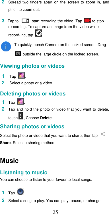  252  Spread  two  fingers  apart  on  the  screen  to  zoom  in,  and pinch to zoom out.    3 Tap to      start recording the video. Tap   to stop re-cording. To capture an image from the video while record-ing, tap  .  To quickly launch Camera on the locked screen. Drag   outside the large circle on the locked screen.  Viewing photos or videos  1  Tap  .  2  Select a photo or a video.  Deleting photos or videos  1  Tap  .  2  Tap  and  hold  the  photo or  video  that  you want  to  delete, touch  , Choose Delete.  Sharing photos or videos  Select the photo or video that you want to share, then tap    Share. Select a sharing method.  Music  Listening to music  You can choose to listen to your favourite local songs.  1  Tap  .  2  Select a song to play. You can play, pause, or change  