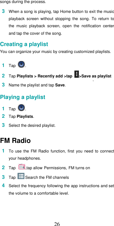  26songs during the process.  3  When a song is playing, tap Home button to exit the music playback  screen  without  stopping  the  song.  To  return  to the  music  playback  screen,  open  the  notification  center and tap the cover of the song.  Creating a playlist  You can organize your music by creating customized playlists.  1  Tap  .  2  Tap Playlists &gt; Recently add &gt;tap  &gt;Save as playlist  3  Name the playlist and tap Save.   Playing a playlist  1  Tap  .  2  Tap Playlists.  3  Select the desired playlist.  FM Radio  1  To  use  the  FM  Radio  function,  first  you  need  to  connect your headphones. 2  Tap ,tap allow Permissions, FM turns on 3  Tap   Search the FM channels  4  Select the frequency following the app instructions and set the volume to a comfortable level.   