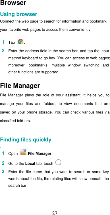  27Browser  Using browser  Connect the web page to search for information and bookmark  your favorite web pages to access them conveniently.  1  Tap  .  2  Enter the address field in the search bar, and tap the input method keyboard to go key .You can access to web pages; moreover,  bookmarks,  multiple  window  switching  and other functions are supported.  File Manager  File  Manager  plays  the  role  of  your  assistant.  It  helps  you  to manage  your  files  and  folders,  to  view  documents  that  are saved  on your  phone  storage.  You can  check various files  via classified fold-ers.   Finding files quickly  . 1  Open   File Manager  2  Go to the Local tab, touch   .  3  Enter  the file name  that you  want  to  search  or  some  key words about the file, the relating files will show beneath the search bar.   