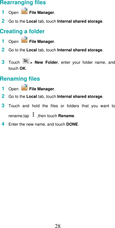  28Rearranging files  1  Open   File Manager.  2  Go to the Local tab, touch Internal shared storage.  Creating a folder  1  Open   File Manager.  2  Go to the Local tab, touch Internal shared storage.  3  Touch  &gt;  New  Folder,  enter  your  folder  name,  and touch OK.  Renaming files  1  Open   File Manager.  2  Go to the Local tab, touch Internal shared storage.  3  Touch  and  hold  the  files  or  folders  that  you  want  to rename,tap   ,then touch Rename.  4  Enter the new name, and touch DONE.     